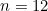 n = 12
