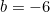b = -6